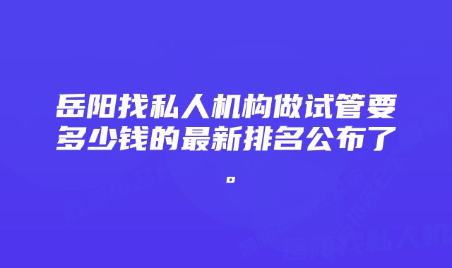 岳阳找私人机构做试管要多少钱的最新排名公布了。