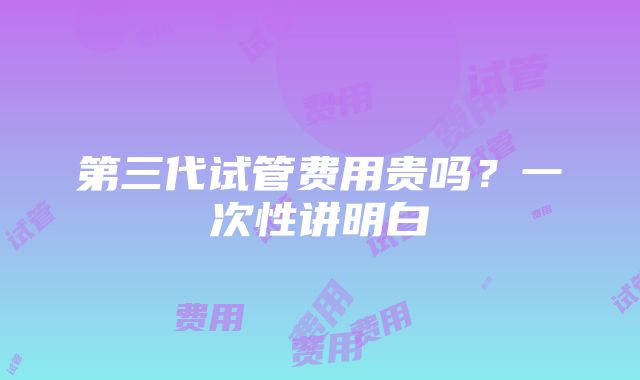 第三代试管费用贵吗？一次性讲明白