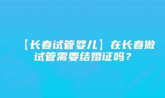 【长春试管婴儿】在长春做试管需要结婚证吗？