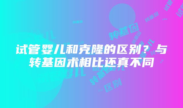 试管婴儿和克隆的区别？与转基因术相比还真不同