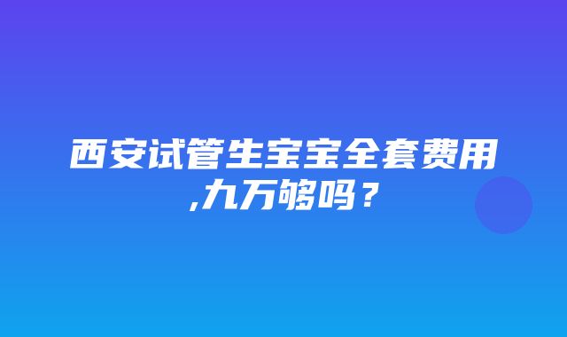 西安试管生宝宝全套费用,九万够吗？