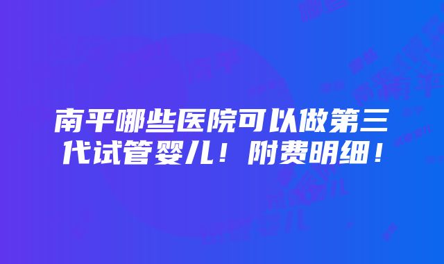 南平哪些医院可以做第三代试管婴儿！附费明细！