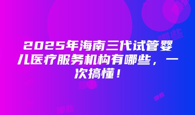 2025年海南三代试管婴儿医疗服务机构有哪些，一次搞懂！