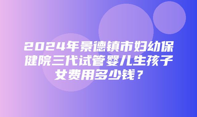 2024年景德镇市妇幼保健院三代试管婴儿生孩子女费用多少钱？