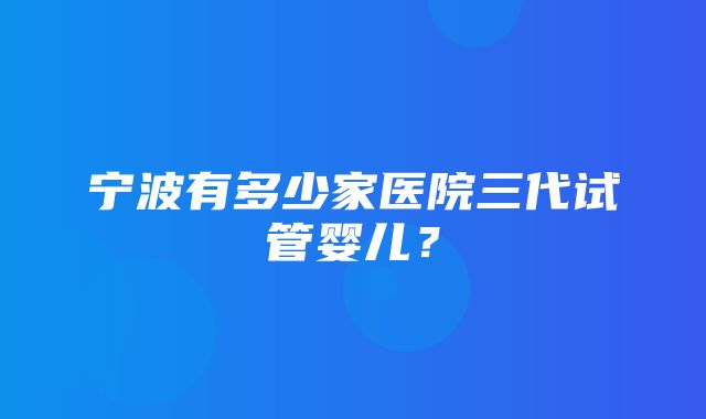 宁波有多少家医院三代试管婴儿？