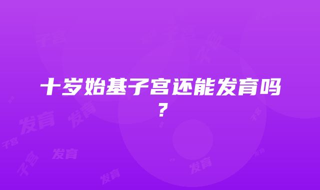 十岁始基子宫还能发育吗？