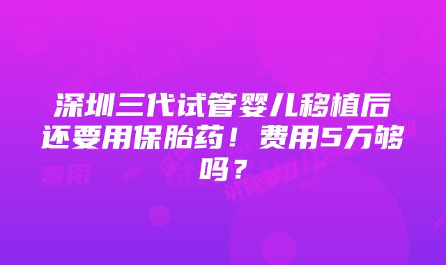 深圳三代试管婴儿移植后还要用保胎药！费用5万够吗？