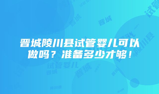 晋城陵川县试管婴儿可以做吗？准备多少才够！