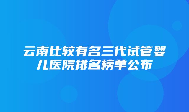 云南比较有名三代试管婴儿医院排名榜单公布