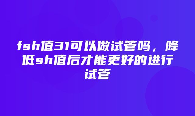 fsh值31可以做试管吗，降低sh值后才能更好的进行试管