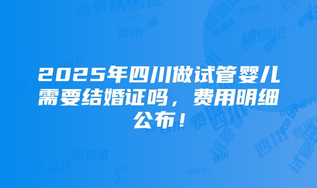 2025年四川做试管婴儿需要结婚证吗，费用明细公布！