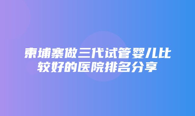 柬埔寨做三代试管婴儿比较好的医院排名分享