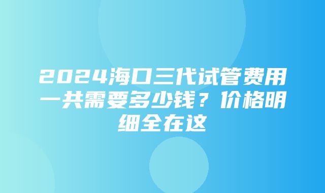 2024海口三代试管费用一共需要多少钱？价格明细全在这