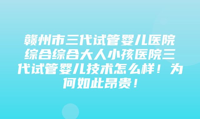 赣州市三代试管婴儿医院综合综合大人小孩医院三代试管婴儿技术怎么样！为何如此昂贵！