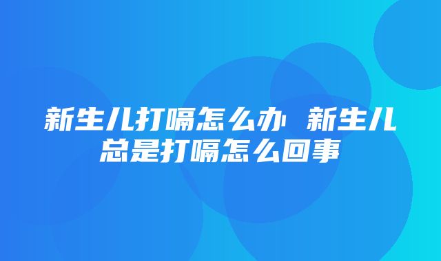 新生儿打嗝怎么办 新生儿总是打嗝怎么回事