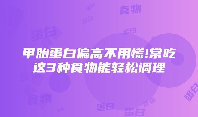 甲胎蛋白偏高不用慌!常吃这3种食物能轻松调理