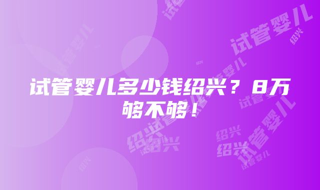 试管婴儿多少钱绍兴？8万够不够！