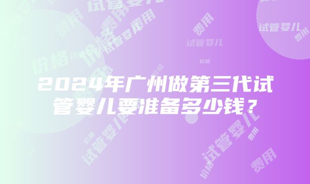 2024年广州做第三代试管婴儿要准备多少钱？