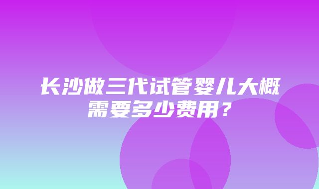 长沙做三代试管婴儿大概需要多少费用？