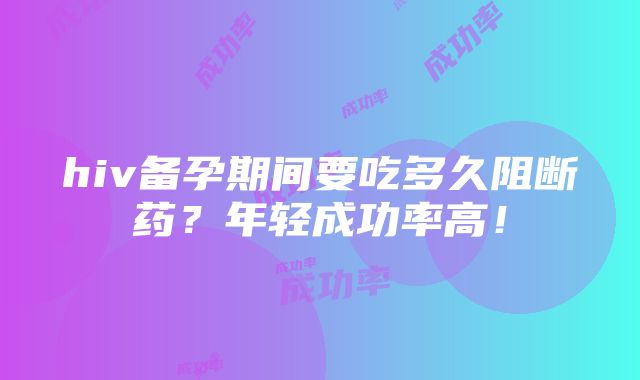 hiv备孕期间要吃多久阻断药？年轻成功率高！