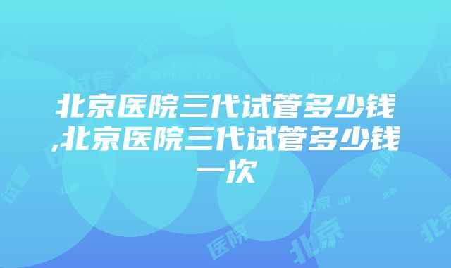 北京医院三代试管多少钱,北京医院三代试管多少钱一次