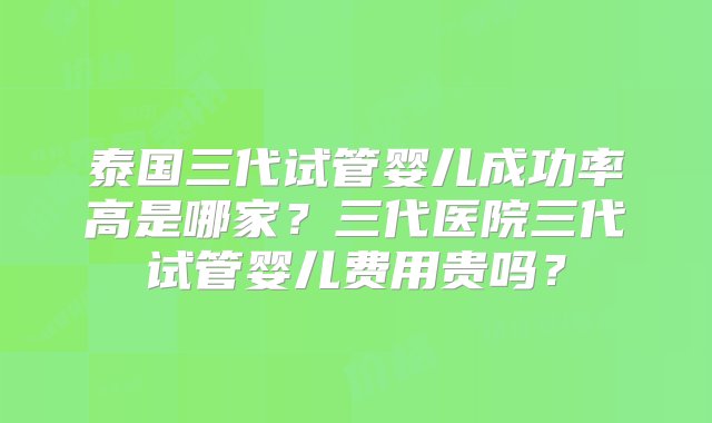 泰国三代试管婴儿成功率高是哪家？三代医院三代试管婴儿费用贵吗？