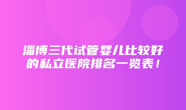 淄博三代试管婴儿比较好的私立医院排名一览表！