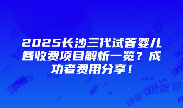 2025长沙三代试管婴儿各收费项目解析一览？成功者费用分享！