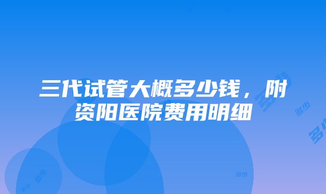 三代试管大概多少钱，附资阳医院费用明细