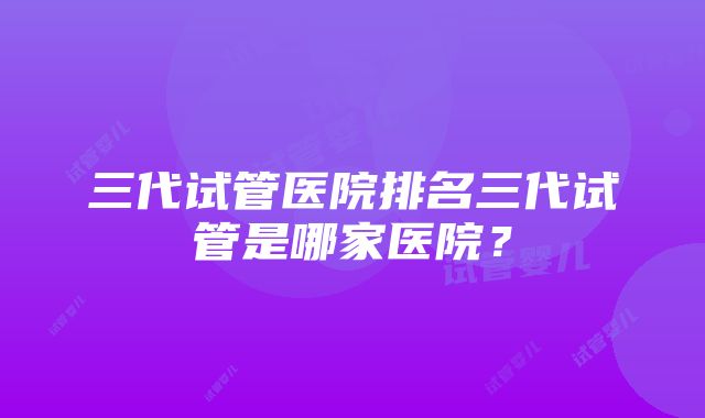 三代试管医院排名三代试管是哪家医院？