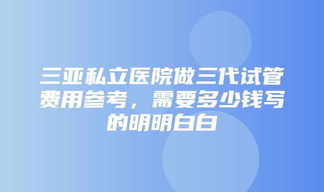 三亚私立医院做三代试管费用参考，需要多少钱写的明明白白