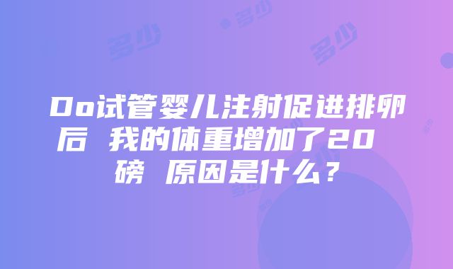 Do试管婴儿注射促进排卵后 我的体重增加了20 磅 原因是什么？