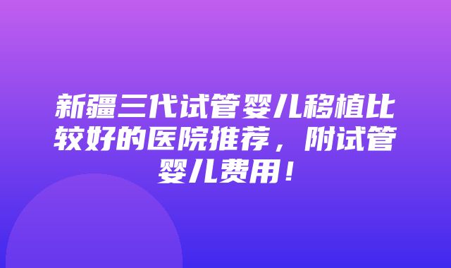 新疆三代试管婴儿移植比较好的医院推荐，附试管婴儿费用！