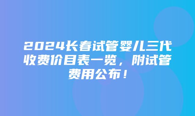 2024长春试管婴儿三代收费价目表一览，附试管费用公布！