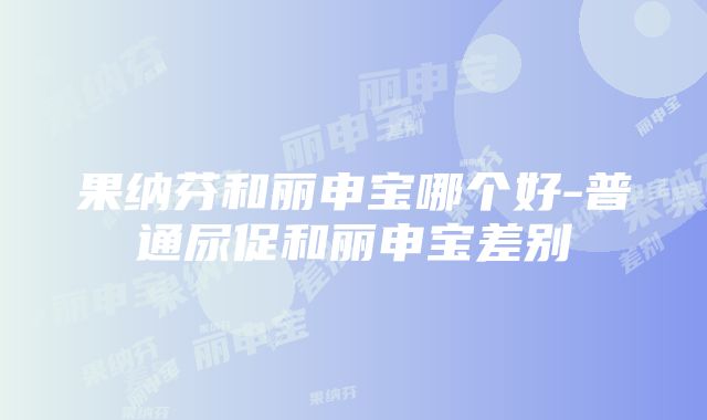 果纳芬和丽申宝哪个好-普通尿促和丽申宝差别