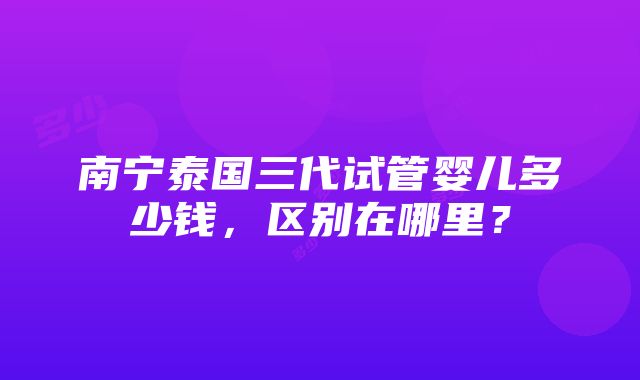 南宁泰国三代试管婴儿多少钱，区别在哪里？