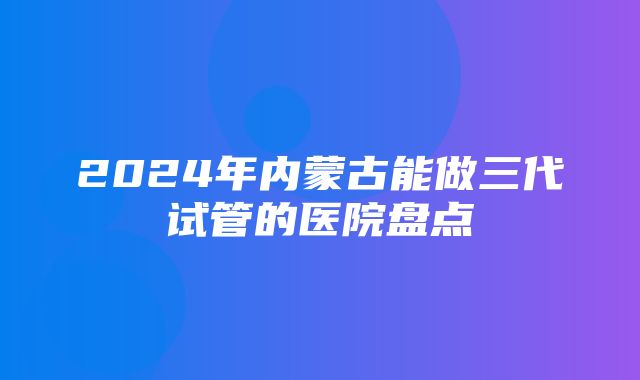 2024年内蒙古能做三代试管的医院盘点