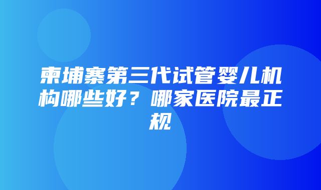 柬埔寨第三代试管婴儿机构哪些好？哪家医院最正规