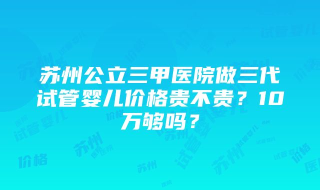 苏州公立三甲医院做三代试管婴儿价格贵不贵？10万够吗？