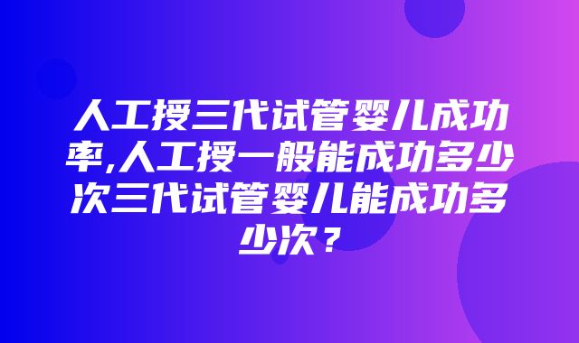 人工授三代试管婴儿成功率,人工授一般能成功多少次三代试管婴儿能成功多少次？