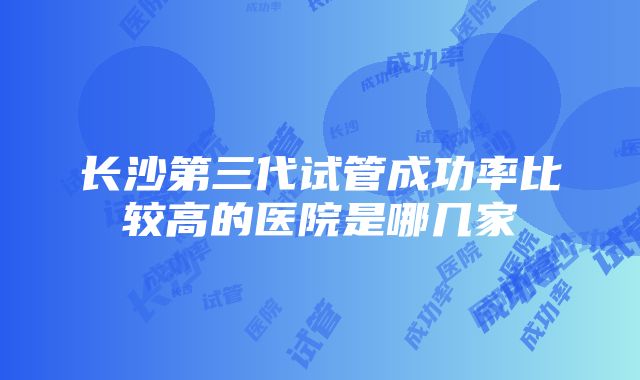 长沙第三代试管成功率比较高的医院是哪几家