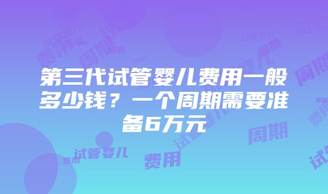 第三代试管婴儿费用一般多少钱？一个周期需要准备6万元