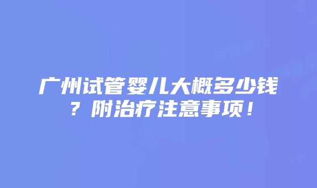 广州试管婴儿大概多少钱？附治疗注意事项！