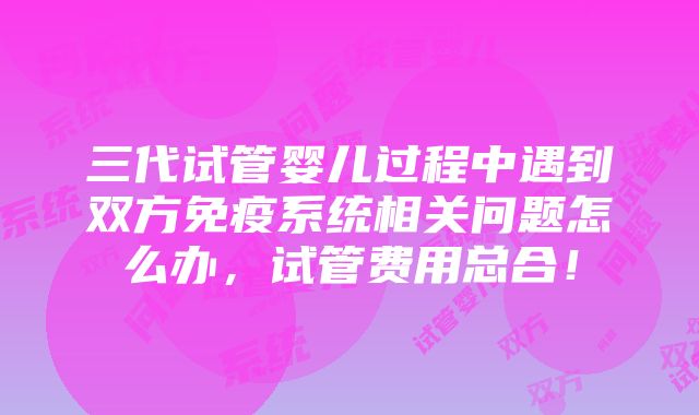 三代试管婴儿过程中遇到双方免疫系统相关问题怎么办，试管费用总合！