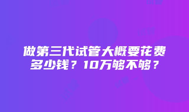 做第三代试管大概要花费多少钱？10万够不够？