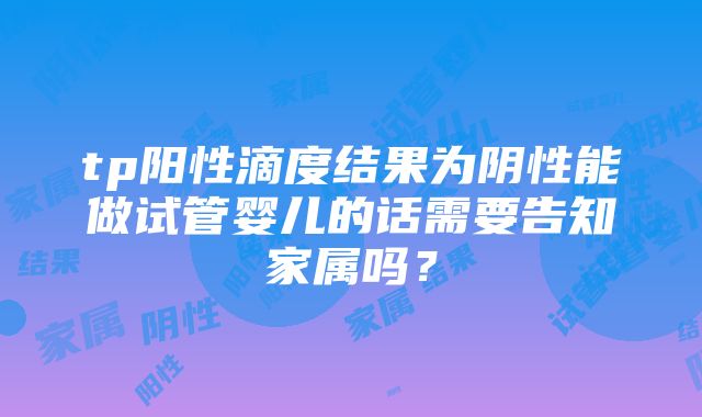 tp阳性滴度结果为阴性能做试管婴儿的话需要告知家属吗？