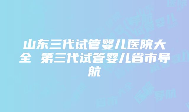 山东三代试管婴儿医院大全 第三代试管婴儿省市导航