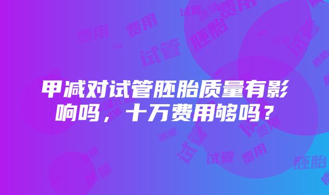 甲减对试管胚胎质量有影响吗，十万费用够吗？