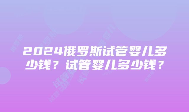 2024俄罗斯试管婴儿多少钱？试管婴儿多少钱？