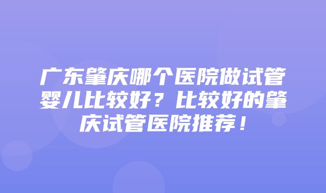 广东肇庆哪个医院做试管婴儿比较好？比较好的肇庆试管医院推荐！